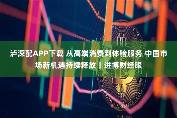 泸深配APP下载 从高端消费到体验服务 中国市场新机遇持续释放丨进博财经眼