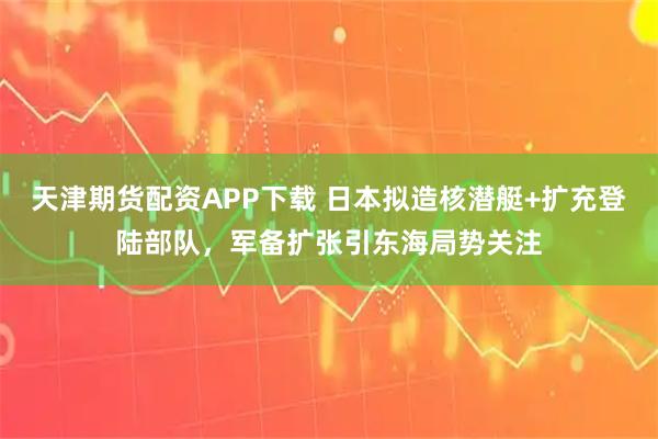 天津期货配资APP下载 日本拟造核潜艇+扩充登陆部队，军备扩张引东海局势关注