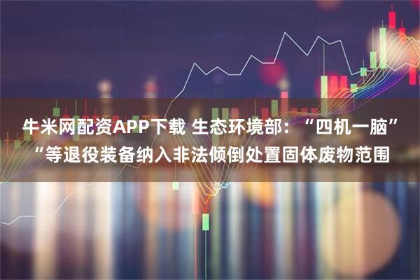 牛米网配资APP下载 生态环境部：“四机一脑”“等退役装备纳入非法倾倒处置固体废物范围