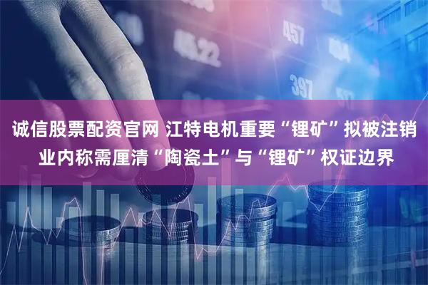 诚信股票配资官网 江特电机重要“锂矿”拟被注销 业内称需厘清“陶瓷土”与“锂矿”权证边界