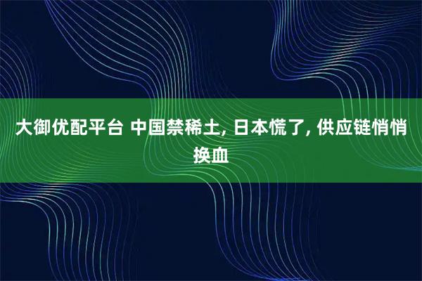 大御优配平台 中国禁稀土, 日本慌了, 供应链悄悄换血