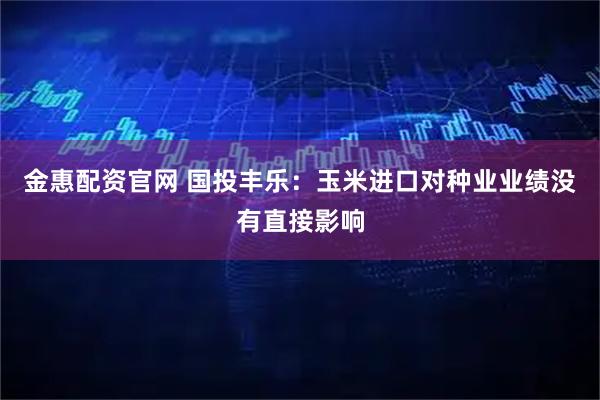 金惠配资官网 国投丰乐：玉米进口对种业业绩没有直接影响