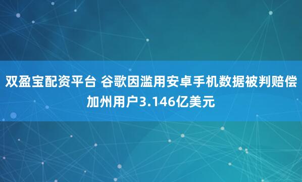 双盈宝配资平台 谷歌因滥用安卓手机数据被判赔偿加州用户3.146亿美元