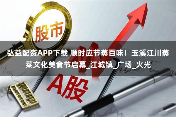 弘益配资APP下载 顺时应节蒸百味！玉溪江川蒸菜文化美食节启幕_江城镇_广场_火光