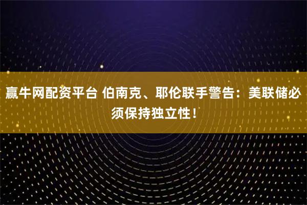 赢牛网配资平台 伯南克、耶伦联手警告：美联储必须保持独立性！