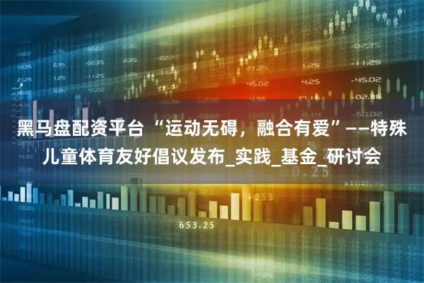黑马盘配资平台 “运动无碍，融合有爱”——特殊儿童体育友好倡议发布_实践_基金_研讨会