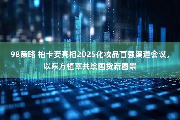 98策略 柏卡姿亮相2025化妆品百强渠道会议，以东方植萃共绘国货新图景